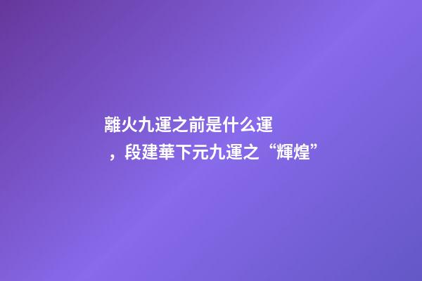 離火九運之前是什么運，段建華下元九運之“輝煌”